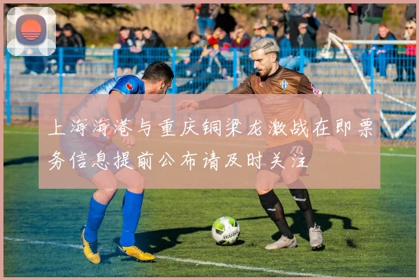 上海海港与重庆铜梁龙激战在即票务信息提前公布请及时关注
