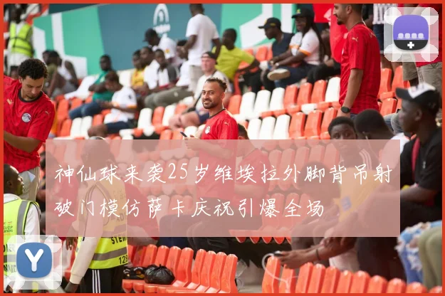 神仙球来袭25岁维埃拉外脚背吊射破门模仿萨卡庆祝引爆全场