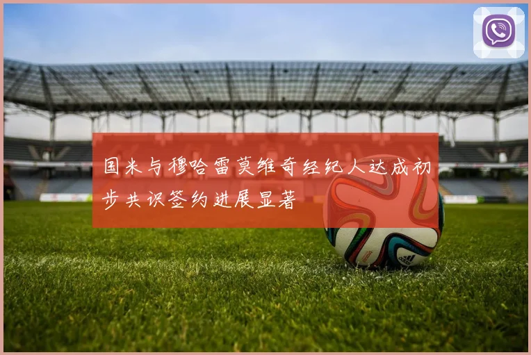 国米与穆哈雷莫维奇经纪人达成初步共识签约进展显著