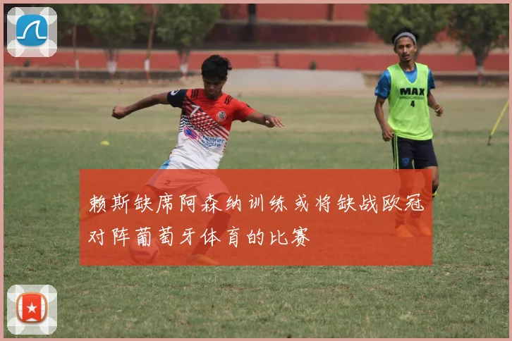 赖斯缺席阿森纳训练或将缺战欧冠对阵葡萄牙体育的比赛