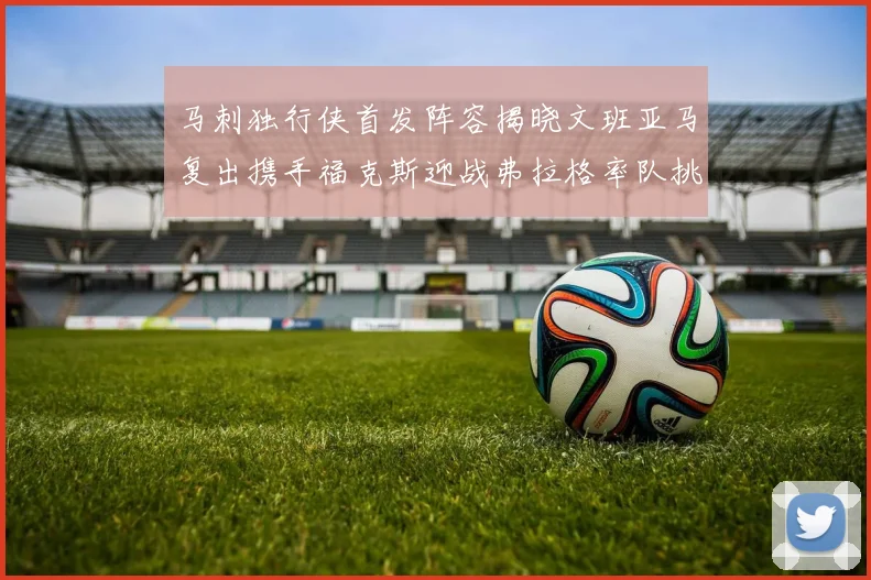 马刺独行侠首发阵容揭晓文班亚马复出携手福克斯迎战弗拉格率队挑战