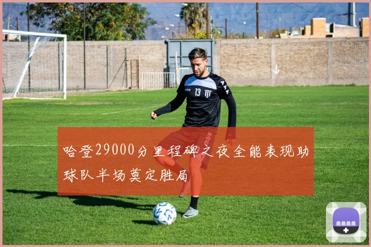 哈登29000分里程碑之夜全能表现助球队半场奠定胜局