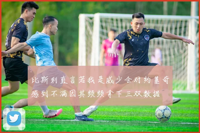 比斯利直言若我是威少会对约基奇感到不满因其频频拿下三双数据