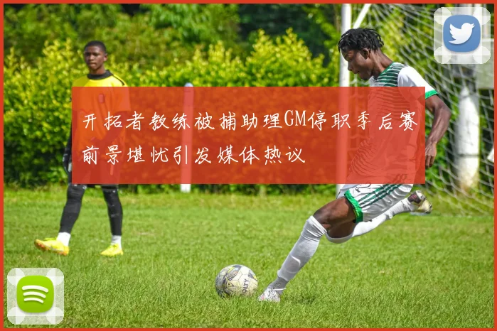 开拓者教练被捕助理GM停职季后赛前景堪忧引发媒体热议