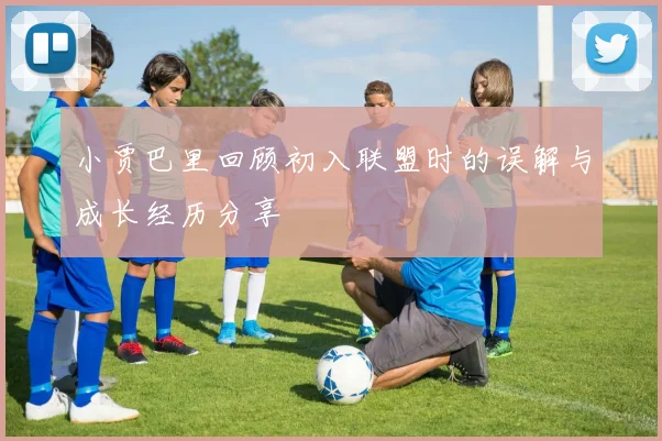 小贾巴里回顾初入联盟时的误解与成长经历分享