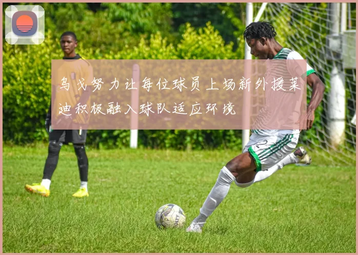 乌戈努力让每位球员上场新外援莱迪积极融入球队适应环境