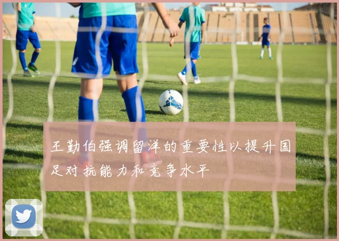 王勤伯强调留洋的重要性以提升国足对抗能力和竞争水平