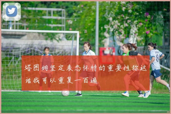 塔图姆坚定表态怀特的重要性称这话我可以重复一百遍