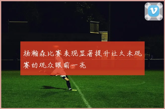 杨瀚森比赛表现显著提升让久未观赛的观众眼前一亮