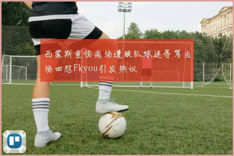 西蒙斯重伤离场遭狼队球迷辱骂当场回怼Fkyou引发热议